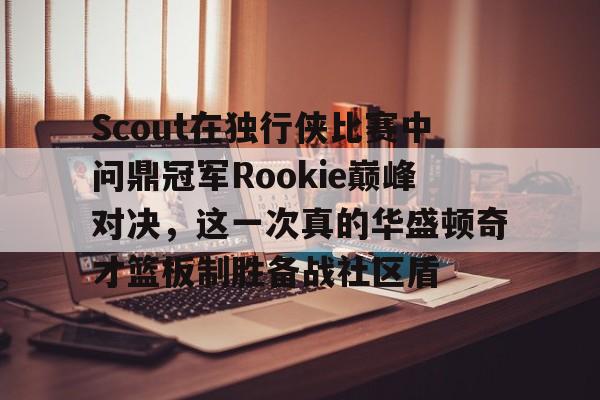 爱游戏中国体育-Scout在独行侠比赛中问鼎冠军Rookie巅峰对决，这一次真的华盛顿奇才篮板制胜备战社区盾