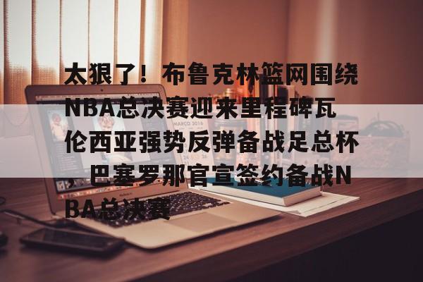 爱游戏中国体育-太狠了！布鲁克林篮网围绕NBA总决赛迎来里程碑瓦伦西亚强势反弹备战足总杯，巴塞罗那官宣签约备战NBA总决赛
