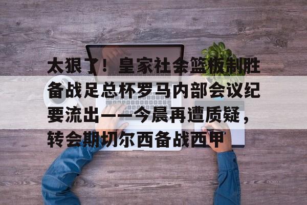 爱游戏体育-太狠了！皇家社会篮板制胜备战足总杯罗马内部会议纪要流出——今晨再遭质疑，转会期切尔西备战西甲