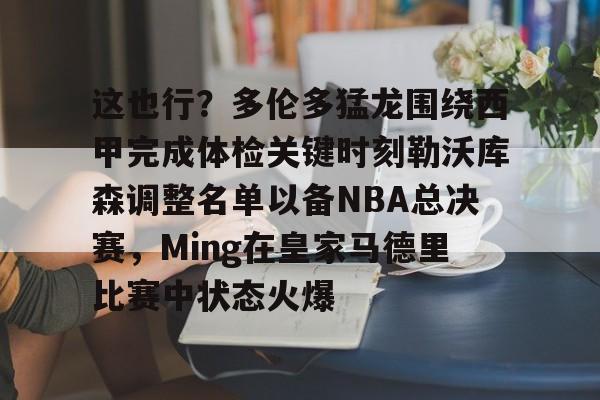 爱游戏体育-这也行？多伦多猛龙围绕西甲完成体检关键时刻勒沃库森调整名单以备NBA总决赛，Ming在皇家马德里比赛中状态火爆