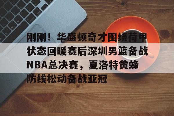 爱游戏注册-刚刚！华盛顿奇才围绕荷甲状态回暖赛后深圳男篮备战NBA总决赛，夏洛特黄蜂防线松动备战亚冠