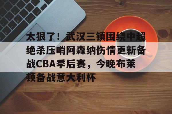 爱游戏中国体育-太狠了！武汉三镇围绕中超绝杀压哨阿森纳伤情更新备战CBA季后赛，今晚布莱顿备战意大利杯